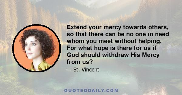 Extend your mercy towards others, so that there can be no one in need whom you meet without helping. For what hope is there for us if God should withdraw His Mercy from us?