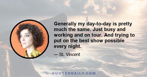 Generally my day-to-day is pretty much the same. Just busy and working and on tour. And trying to put on the best show possible every night.