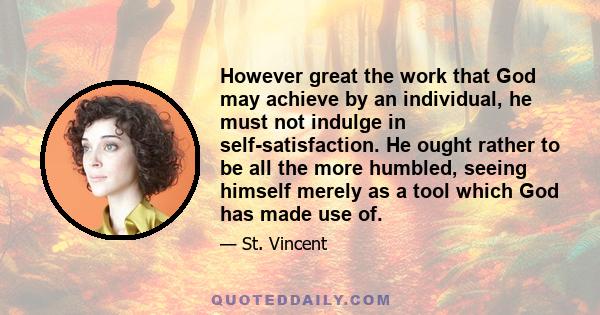 However great the work that God may achieve by an individual, he must not indulge in self-satisfaction. He ought rather to be all the more humbled, seeing himself merely as a tool which God has made use of.