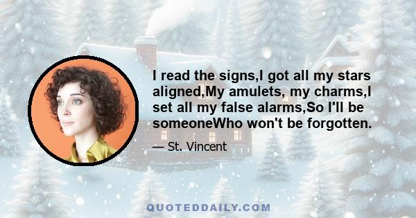 I read the signs,I got all my stars aligned,My amulets, my charms,I set all my false alarms,So I'll be someoneWho won't be forgotten.