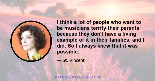 I think a lot of people who want to be musicians terrify their parents because they don't have a living example of it in their families, and I did. So I always knew that it was possible.