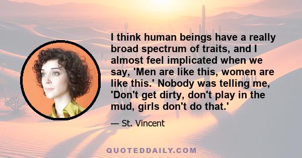 I think human beings have a really broad spectrum of traits, and I almost feel implicated when we say, 'Men are like this, women are like this.' Nobody was telling me, 'Don't get dirty, don't play in the mud, girls