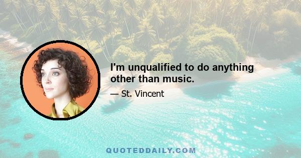 I'm unqualified to do anything other than music.