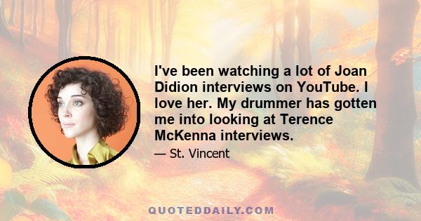 I've been watching a lot of Joan Didion interviews on YouTube. I love her. My drummer has gotten me into looking at Terence McKenna interviews.