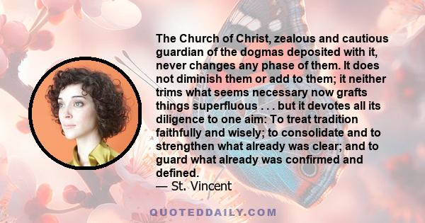 The Church of Christ, zealous and cautious guardian of the dogmas deposited with it, never changes any phase of them. It does not diminish them or add to them; it neither trims what seems necessary now grafts things