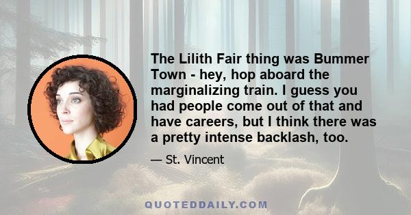 The Lilith Fair thing was Bummer Town - hey, hop aboard the marginalizing train. I guess you had people come out of that and have careers, but I think there was a pretty intense backlash, too.