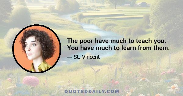 The poor have much to teach you. You have much to learn from them.