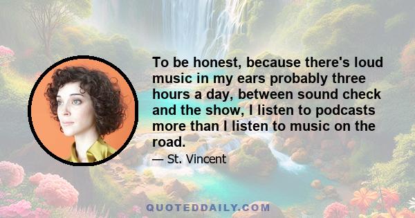 To be honest, because there's loud music in my ears probably three hours a day, between sound check and the show, I listen to podcasts more than I listen to music on the road.