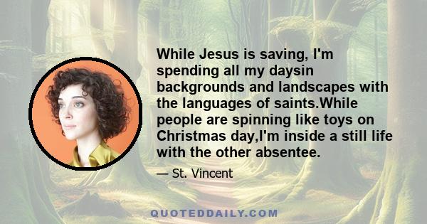 While Jesus is saving, I'm spending all my daysin backgrounds and landscapes with the languages of saints.While people are spinning like toys on Christmas day,I'm inside a still life with the other absentee.