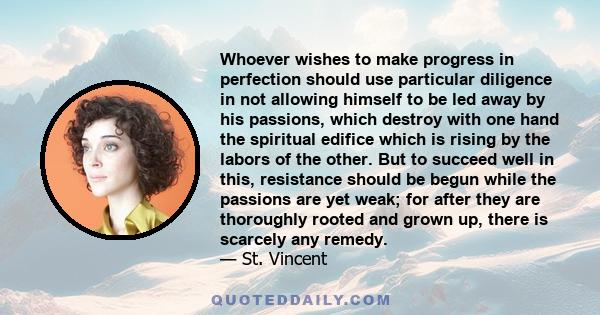 Whoever wishes to make progress in perfection should use particular diligence in not allowing himself to be led away by his passions, which destroy with one hand the spiritual edifice which is rising by the labors of