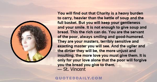 You will find out that Charity is a heavy burden to carry, heavier than the kettle of soup and the full basket. But you will keep your gentleness and your smile. It is not enough to give soup and bread. This the rich