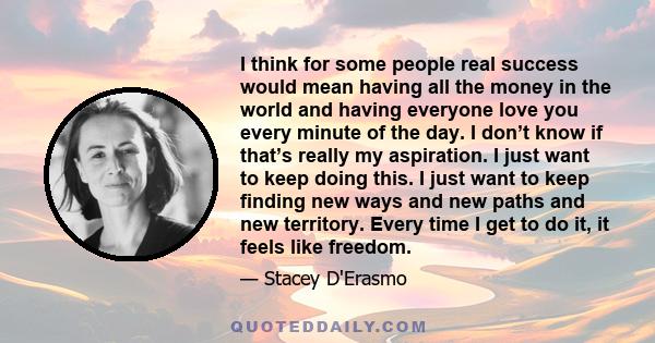 I think for some people real success would mean having all the money in the world and having everyone love you every minute of the day. I don’t know if that’s really my aspiration. I just want to keep doing this. I just 