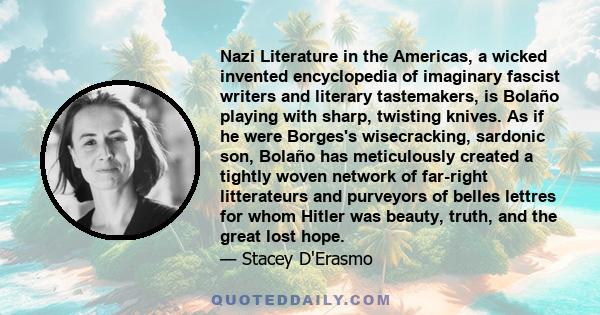 Nazi Literature in the Americas, a wicked invented encyclopedia of imaginary fascist writers and literary tastemakers, is Bolaño playing with sharp, twisting knives. As if he were Borges's wisecracking, sardonic son,