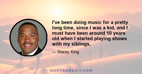 I've been doing music for a pretty long time, since I was a kid, and I must have been around 10 years old when I started playing shows with my siblings.