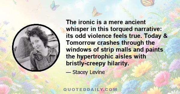 The ironic is a mere ancient whisper in this torqued narrative: its odd violence feels true. Today & Tomorrow crashes through the windows of strip malls and paints the hypertrophic aisles with bristly-creepy hilarity.