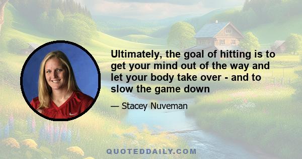 Ultimately, the goal of hitting is to get your mind out of the way and let your body take over - and to slow the game down