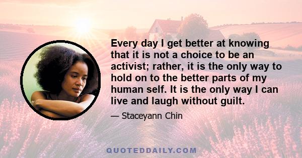 Every day I get better at knowing that it is not a choice to be an activist; rather, it is the only way to hold on to the better parts of my human self. It is the only way I can live and laugh without guilt.