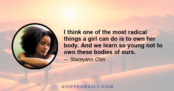 I think one of the most radical things a girl can do is to own her body. And we learn so young not to own these bodies of ours.