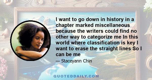 I want to go down in history in a chapter marked miscellaneous because the writers could find no other way to categorize me In this world where classification is key I want to erase the straight lines So I can be me