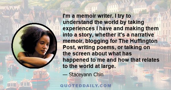 I'm a memoir writer. I try to understand the world by taking experiences I have and making them into a story, whether it's a narrative memoir, blogging for The Huffington Post, writing poems, or talking on the screen