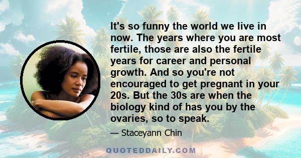 It's so funny the world we live in now. The years where you are most fertile, those are also the fertile years for career and personal growth. And so you're not encouraged to get pregnant in your 20s. But the 30s are