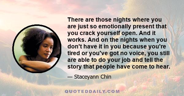 There are those nights where you are just so emotionally present that you crack yourself open. And it works. And on the nights when you don't have it in you because you're tired or you've got no voice, you still are