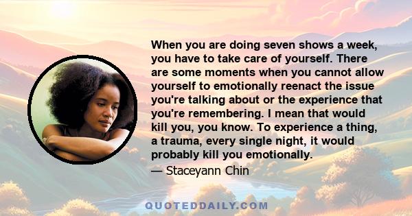 When you are doing seven shows a week, you have to take care of yourself. There are some moments when you cannot allow yourself to emotionally reenact the issue you're talking about or the experience that you're