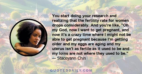 You start doing your research and realizing that the fertility rate for women drops considerably. And you're like, Oh my God, now I want to get pregnant, and now it's a crazy time where I might not be able to get