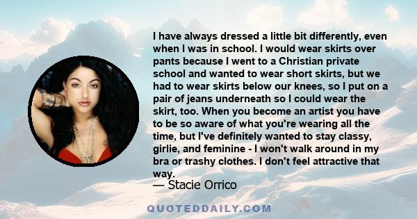 I have always dressed a little bit differently, even when I was in school. I would wear skirts over pants because I went to a Christian private school and wanted to wear short skirts, but we had to wear skirts below our 