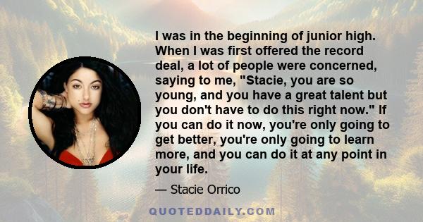 I was in the beginning of junior high. When I was first offered the record deal, a lot of people were concerned, saying to me, Stacie, you are so young, and you have a great talent but you don't have to do this right