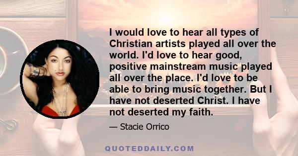 I would love to hear all types of Christian artists played all over the world. I'd love to hear good, positive mainstream music played all over the place. I'd love to be able to bring music together. But I have not