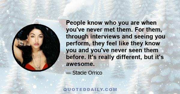 People know who you are when you've never met them. For them, through interviews and seeing you perform, they feel like they know you and you've never seen them before. It's really different, but it's awesome.