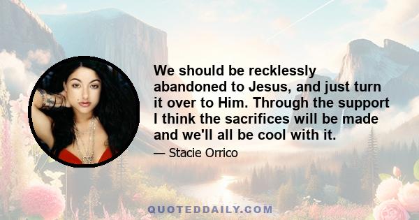 We should be recklessly abandoned to Jesus, and just turn it over to Him. Through the support I think the sacrifices will be made and we'll all be cool with it.