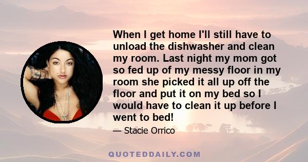 When I get home I'll still have to unload the dishwasher and clean my room. Last night my mom got so fed up of my messy floor in my room she picked it all up off the floor and put it on my bed so I would have to clean