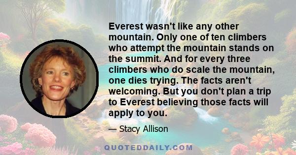 Everest wasn't like any other mountain. Only one of ten climbers who attempt the mountain stands on the summit. And for every three climbers who do scale the mountain, one dies trying. The facts aren't welcoming. But