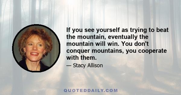 If you see yourself as trying to beat the mountain, eventually the mountain will win. You don't conquer mountains, you cooperate with them.