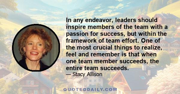 In any endeavor, leaders should inspire members of the team with a passion for success, but within the framework of team effort. One of the most crucial things to realize, feel and remember is that when one team member