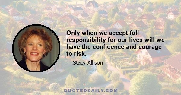 Only when we accept full responsibility for our lives will we have the confidence and courage to risk.