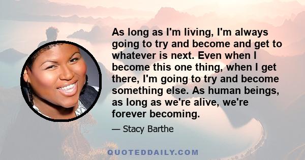 As long as I'm living, I'm always going to try and become and get to whatever is next. Even when I become this one thing, when I get there, I'm going to try and become something else. As human beings, as long as we're