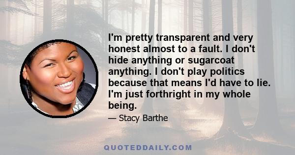 I'm pretty transparent and very honest almost to a fault. I don't hide anything or sugarcoat anything. I don't play politics because that means I'd have to lie. I'm just forthright in my whole being.