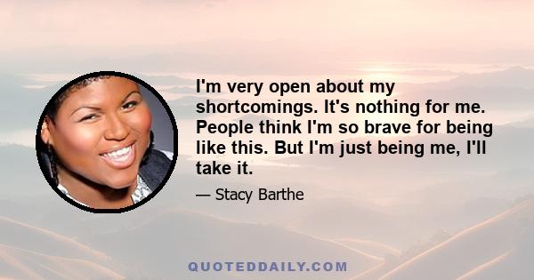 I'm very open about my shortcomings. It's nothing for me. People think I'm so brave for being like this. But I'm just being me, I'll take it.