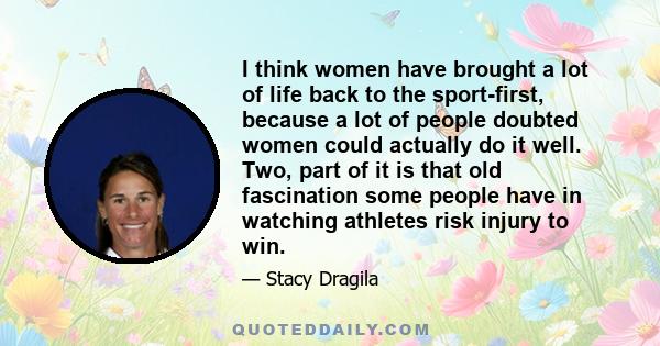 I think women have brought a lot of life back to the sport-first, because a lot of people doubted women could actually do it well. Two, part of it is that old fascination some people have in watching athletes risk