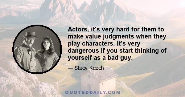 Actors, it's very hard for them to make value judgments when they play characters. It's very dangerous if you start thinking of yourself as a bad guy.