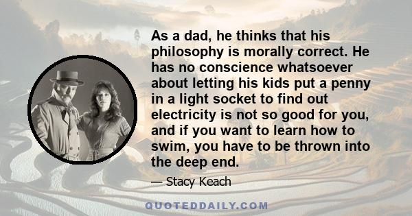 As a dad, he thinks that his philosophy is morally correct. He has no conscience whatsoever about letting his kids put a penny in a light socket to find out electricity is not so good for you, and if you want to learn