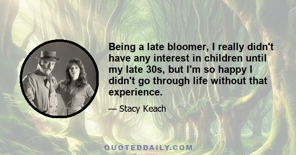 Being a late bloomer, I really didn't have any interest in children until my late 30s, but I'm so happy I didn't go through life without that experience.