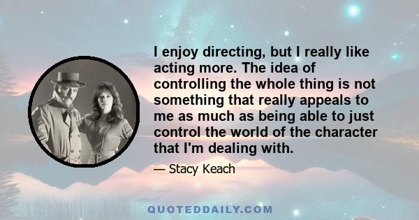 I enjoy directing, but I really like acting more. The idea of controlling the whole thing is not something that really appeals to me as much as being able to just control the world of the character that I'm dealing with.