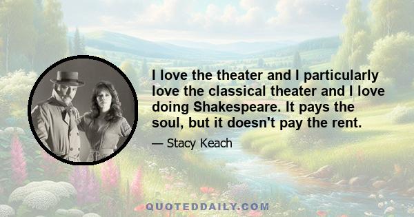 I love the theater and I particularly love the classical theater and I love doing Shakespeare. It pays the soul, but it doesn't pay the rent.