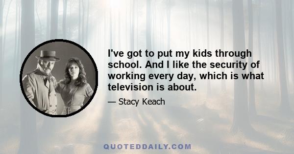 I've got to put my kids through school. And I like the security of working every day, which is what television is about.