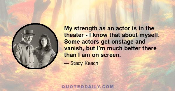 My strength as an actor is in the theater - I know that about myself. Some actors get onstage and vanish, but I'm much better there than I am on screen.