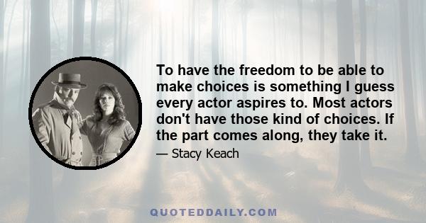 To have the freedom to be able to make choices is something I guess every actor aspires to. Most actors don't have those kind of choices. If the part comes along, they take it.